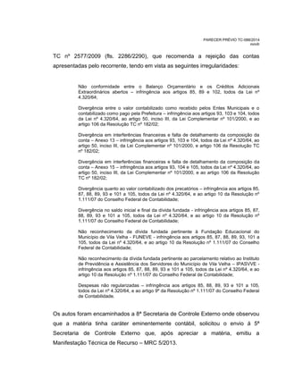 PARECER PRÉVIO TC-088/2014
mm/lr
TC nº 2577/2009 (fls. 2286/2290), que recomenda a rejeição das contas
apresentadas pelo recorrente, tendo em vista as seguintes irregularidades:
Não conformidade entre o Balanço Orçamentário e os Créditos Adicionais
Extraordinários abertos – infringência aos artigos 85, 89 e 102, todos da Lei nº
4.320/64;
Divergência entre o valor contabilizado como recebido pelos Entes Municipais e o
contabilizado como pago pela Prefeitura – infringência aos artigos 93, 103 e 104, todos
da Lei nº 4.320/64, ao artigo 50, inciso III, da Lei Complementar nº 101/2000, e ao
artigo 106 da Resolução TC nº 182/02;
Divergência em interferências financeiras e falta de detalhamento da composição da
conta – Anexo 13 – infringência aos artigos 93, 103 e 104, todos da Lei nº 4.320/64, ao
artigo 50, inciso III, da Lei Complementar nº 101/2000, e artigo 106 da Resolução TC
nº 182/02;
Divergência em interferências financeiras e falta de detalhamento da composição da
conta – Anexo 15 – infringência aos artigos 93, 104 e 105, todos da Lei nº 4.320/64, ao
artigo 50, inciso III, da Lei Complementar nº 101/2000, e ao artigo 106 da Resolução
TC nº 182/02;
Divergência quanto ao valor contabilizado dos precatórios – infringência aos artigos 85,
87, 88, 89, 93 e 101 a 105, todos da Lei nº 4.320/64, e ao artigo 10 da Resolução nº
1.111/07 do Conselho Federal de Contabilidade;
Divergência no saldo inicial e final da dívida fundada - infringência aos artigos 85, 87,
88, 89, 93 e 101 a 105, todos da Lei nº 4.320/64, e ao artigo 10 da Resolução nº
1.111/07 do Conselho Federal de Contabilidade;
Não reconhecimento da dívida fundada pertinente à Fundação Educacional do
Município de Vila Velha - FUNEVE - infringência aos artigos 85, 87, 88, 89, 93, 101 a
105, todos da Lei nº 4.320/64, e ao artigo 10 da Resolução nº 1.111/07 do Conselho
Federal de Contabilidade;
Não reconhecimento da dívida fundada pertinente ao parcelamento relativo ao Instituto
de Previdência e Assistência dos Servidores do Município de Vila Velha – IPASVVE -
infringência aos artigos 85, 87, 88, 89, 93 e 101 a 105, todos da Lei nº 4.320/64, e ao
artigo 10 da Resolução nº 1.111/07 do Conselho Federal de Contabilidade;
Despesas não regularizadas – infringência aos artigos 85, 88, 89, 93 e 101 a 105,
todos da Lei nº 4.320/64, e ao artigo 9º da Resolução nº 1.111/07 do Conselho Federal
de Contabilidade.
Os autos foram encaminhados a 8ª Secretaria de Controle Externo onde observou
que a matéria tinha caráter eminentemente contábil, solicitou o envio á 5ª
Secretaria de Controle Externo que, após apreciar a matéria, emitiu a
Manifestação Técnica de Recurso – MRC 5/2013.
 