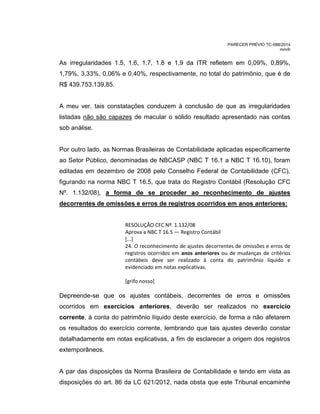 PARECER PRÉVIO TC-088/2014
mm/lr
As irregularidades 1.5, 1.6, 1.7, 1.8 e 1.9 da ITR refletem em 0,09%, 0,89%,
1,79%, 3,33%, 0,06% e 0,40%, respectivamente, no total do patrimônio, que é de
R$ 439.753.139,85.
A meu ver, tais constatações conduzem à conclusão de que as irregularidades
listadas não são capazes de macular o sólido resultado apresentado nas contas
sob análise.
Por outro lado, as Normas Brasileiras de Contabilidade aplicadas especificamente
ao Setor Público, denominadas de NBCASP (NBC T 16.1 a NBC T 16.10), foram
editadas em dezembro de 2008 pelo Conselho Federal de Contabilidade (CFC),
figurando na norma NBC T 16.5, que trata do Registro Contábil (Resolução CFC
Nº. 1.132/08), a forma de se proceder ao reconhecimento de ajustes
decorrentes de omissões e erros de registros ocorridos em anos anteriores:
RESOLUÇÃO CFC Nº. 1.132/08
Aprova a NBC T 16.5 — Registro Contábil
[...]
24. O reconhecimento de ajustes decorrentes de omissões e erros de
registros ocorridos em anos anteriores ou de mudanças de critérios
contábeis deve ser realizado à conta do patrimônio líquido e
evidenciado em notas explicativas.
[grifo nosso]
Depreende-se que os ajustes contábeis, decorrentes de erros e omissões
ocorridos em exercícios anteriores, deverão ser realizados no exercício
corrente, à conta do patrimônio líquido deste exercício, de forma a não afetarem
os resultados do exercício corrente, lembrando que tais ajustes deverão constar
detalhadamente em notas explicativas, a fim de esclarecer a origem dos registros
extemporâneos.
A par das disposições da Norma Brasileira de Contabilidade e tendo em vista as
disposições do art. 86 da LC 621/2012, nada obsta que este Tribunal encaminhe
 