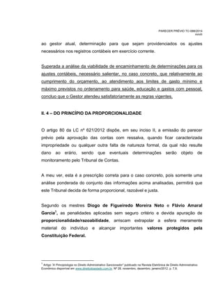 PARECER PRÉVIO TC-088/2014
mm/lr
ao gestor atual, determinação para que sejam providenciados os ajustes
necessários nos registros contábeis em exercício corrente.
Superada a análise da viabilidade de encaminhamento de determinações para os
ajustes contábeis, necessário salientar, no caso concreto, que relativamente ao
cumprimento do orçamento, ao atendimento aos limites de gasto mínimo e
máximo previstos no ordenamento para saúde, educação e gastos com pessoal,
concluo que o Gestor atendeu satisfatoriamente as regras vigentes.
II. 4 – DO PRINCÍPIO DA PROPORCIONALIDADE
O artigo 80 da LC nº 621/2012 dispõe, em seu inciso II, a emissão do parecer
prévio pela aprovação das contas com ressalva, quando ficar caracterizada
impropriedade ou qualquer outra falta de natureza formal, da qual não resulte
dano ao erário, sendo que eventuais determinações serão objeto de
monitoramento pelo Tribunal de Contas.
A meu ver, esta é a prescrição correta para o caso concreto, pois somente uma
análise ponderada do conjunto das informações acima analisadas, permitirá que
este Tribunal decida de forma proporcional, razoável e justa.
Segundo os mestres Diogo de Figueiredo Moreira Neto e Flávio Amaral
Garcia5
, as penalidades aplicadas sem seguro critério e devida apuração de
proporcionalidade/razoabilidade, arriscam extrapolar a esfera meramente
material do indivíduo e alcançar importantes valores protegidos pela
Constituição Federal.
5
Artigo ”A Principiologia no Direito Administrativo Sancionador” publicado na Revista Eletrônica de Direito Administrativo
Econômico disponível em www.direitodoestado.com.br. Nº 28, novembro, dezembro, janeiro/2012. p. 7,9.
 