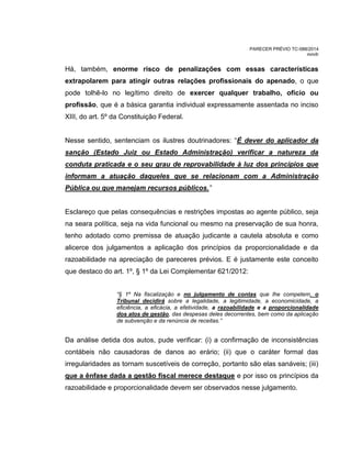 PARECER PRÉVIO TC-088/2014
mm/lr
Há, também, enorme risco de penalizações com essas características
extrapolarem para atingir outras relações profissionais do apenado, o que
pode tolhê-lo no legítimo direito de exercer qualquer trabalho, ofício ou
profissão, que é a básica garantia individual expressamente assentada no inciso
XIII, do art. 5º da Constituição Federal.
Nesse sentido, sentenciam os ilustres doutrinadores: “É dever do aplicador da
sanção (Estado Juiz ou Estado Administração) verificar a natureza da
conduta praticada e o seu grau de reprovabilidade à luz dos princípios que
informam a atuação daqueles que se relacionam com a Administração
Pública ou que manejam recursos públicos.”
Esclareço que pelas consequências e restrições impostas ao agente público, seja
na seara política, seja na vida funcional ou mesmo na preservação de sua honra,
tenho adotado como premissa de atuação judicante a cautela absoluta e como
alicerce dos julgamentos a aplicação dos princípios da proporcionalidade e da
razoabilidade na apreciação de pareceres prévios. E é justamente este conceito
que destaco do art. 1º, § 1º da Lei Complementar 621/2012:
“§ 1º Na fiscalização e no julgamento de contas que lhe competem, o
Tribunal decidirá sobre a legalidade, a legitimidade, a economicidade, a
eficiência, a eficácia, a efetividade, a razoabilidade e a proporcionalidade
dos atos de gestão, das despesas deles decorrentes, bem como da aplicação
de subvenção e da renúncia de receitas.”
Da análise detida dos autos, pude verificar: (i) a confirmação de inconsistências
contábeis não causadoras de danos ao erário; (ii) que o caráter formal das
irregularidades as tornam suscetíveis de correção, portanto são elas sanáveis; (iii)
que a ênfase dada a gestão fiscal merece destaque e por isso os princípios da
razoabilidade e proporcionalidade devem ser observados nesse julgamento.
 