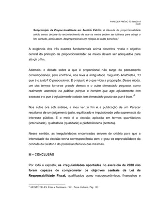 PARECER PRÉVIO TC-088/2014
mm/lr
Subprincípio da Proporcionalidade em Sentido Estrito: A cláusula da proporcionalidade
stricto sensu decorre do reconhecimento de que os meios podem ser idôneos para atingir o
fim, contudo, ainda assim, desproporcionais em relação ao custo-benefício.”
A exigência dos três exames fundamentais acima descritos revela o objetivo
central do princípio da proporcionalidade: os meios devem ser adequados para
atingir o fim.
Ademais, o debate sobre o que é proporcional não surge do pensamento
contemporâneo, pelo contrário, nos leva à antiguidade. Segundo Aristóteles, “O
que é o justo O proporcional. o injusto é o que viola a proporção. Desse modo,
um dos termos torna-se grande demais e o outro demasiado pequeno, como
realmente acontece na prática porque o omem que age injustamente tem
excesso e o que é injustamente tratado tem demasiado pouco do que é bom.”
6
Nos autos ora sob análise, a meu ver, o fim é a publicação de um Parecer
resultante de um julgamento justo, equilibrado e impulsionado pela supremacia do
interesse público. E o meio é a decisão aplicada em termos quantitativos
(intensidade), qualitativos (qualidade) e probabilísticos (certeza).
Nesse sentido, as irregularidades encontradas servem de critério para que a
intensidade da decisão tenha correspondência com o grau de reprovabilidade da
conduta do Gestor e do potencial ofensivo das mesmas.
III – CONCLUSÃO
Por todo o exposto, as irregularidades apontadas no exercício de 2008 não
foram capazes de comprometer os objetivos centrais da Lei de
Responsabilidade Fiscal, qualificados como macroeconômicos, financeiros e
6
ARISTÓTELES. Ética a Nicômaco. 1991. Nova Cultural. Pág. 103
 