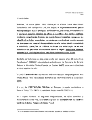 PARECER PRÉVIO TC-088/2014
mm/lr
orçamentários.
Ademais, os dados gerais desta Prestação de Contas Anual demonstram
consonância com o artigo 1º da LRF, que dispõe: “A responsabilidade na gestão
fiscal pressupõe a ação planejada e transparente, em que se previnem riscos
e corrigem desvios capazes de afetar o equilíbrio das contas públicas,
mediante cumprimento de metas de resultados entre receitas e despesas e a
obediência a limites e condições no que tange a renúncia de receita, geração
de despesas com pessoal, da seguridade social e outras, dívida consolidada
e mobiliária, operações de créditos, inclusive por antecipação de receita,
concessão de garantia e inscrição em Restos a Pagar”. Importante, também,
salientar que tais irregularidades não resultaram em dano ao erário.
Destarte, por tudo mais que dos autos consta, com base no artigo 29, inciso V, da
Resolução nº 261/20037
, divergindo do entendimento da Secretaria de Controle
Externo e Ministério Público Especial de Contas, VOTO para que o Colegiado
adote a seguinte decisão:
I – pelo CONHECIMENTO do Recurso de Reconsideração interposto pelo Sr. Max
Freitas Mauro Filho, na qualidade de Prefeito de Vila Velha durante o exercício de
2008;
II - por dar PROVIMENTO PARCIAL ao Recurso, tornando insubsistente o
Parecer Prévio TC – 041/2010, constante do processo TC 6618/2010;
III – Sejam mantidas as seguintes irregularidades, as quais conforme já
fundamentado neste voto, não foram capazes de comprometer os objetivos
centrais da Lei de Responsabilidade Fiscal:
7
Art. 29, V - apresentar, relatar, votar ou diligenciar, nos prazos deste Regimento, os processos do Tribunal;
 
