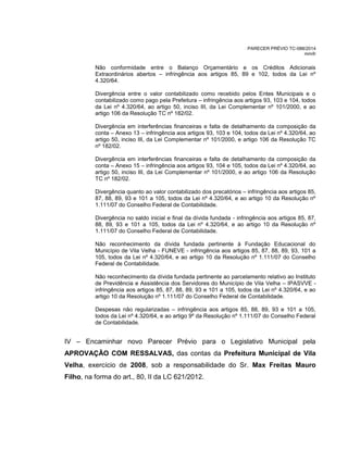 PARECER PRÉVIO TC-088/2014
mm/lr
Não conformidade entre o Balanço Orçamentário e os Créditos Adicionais
Extraordinários abertos – infringência aos artigos 85, 89 e 102, todos da Lei nº
4.320/64.
Divergência entre o valor contabilizado como recebido pelos Entes Municipais e o
contabilizado como pago pela Prefeitura – infringência aos artigos 93, 103 e 104, todos
da Lei nº 4.320/64, ao artigo 50, inciso III, da Lei Complementar nº 101/2000, e ao
artigo 106 da Resolução TC nº 182/02.
Divergência em interferências financeiras e falta de detalhamento da composição da
conta – Anexo 13 – infringência aos artigos 93, 103 e 104, todos da Lei nº 4.320/64, ao
artigo 50, inciso III, da Lei Complementar nº 101/2000, e artigo 106 da Resolução TC
nº 182/02.
Divergência em interferências financeiras e falta de detalhamento da composição da
conta – Anexo 15 – infringência aos artigos 93, 104 e 105, todos da Lei nº 4.320/64, ao
artigo 50, inciso III, da Lei Complementar nº 101/2000, e ao artigo 106 da Resolução
TC nº 182/02.
Divergência quanto ao valor contabilizado dos precatórios – infringência aos artigos 85,
87, 88, 89, 93 e 101 a 105, todos da Lei nº 4.320/64, e ao artigo 10 da Resolução nº
1.111/07 do Conselho Federal de Contabilidade.
Divergência no saldo inicial e final da dívida fundada - infringência aos artigos 85, 87,
88, 89, 93 e 101 a 105, todos da Lei nº 4.320/64, e ao artigo 10 da Resolução nº
1.111/07 do Conselho Federal de Contabilidade.
Não reconhecimento da dívida fundada pertinente à Fundação Educacional do
Município de Vila Velha - FUNEVE - infringência aos artigos 85, 87, 88, 89, 93, 101 a
105, todos da Lei nº 4.320/64, e ao artigo 10 da Resolução nº 1.111/07 do Conselho
Federal de Contabilidade.
Não reconhecimento da dívida fundada pertinente ao parcelamento relativo ao Instituto
de Previdência e Assistência dos Servidores do Município de Vila Velha – IPASVVE -
infringência aos artigos 85, 87, 88, 89, 93 e 101 a 105, todos da Lei nº 4.320/64, e ao
artigo 10 da Resolução nº 1.111/07 do Conselho Federal de Contabilidade.
Despesas não regularizadas – infringência aos artigos 85, 88, 89, 93 e 101 a 105,
todos da Lei nº 4.320/64, e ao artigo 9º da Resolução nº 1.111/07 do Conselho Federal
de Contabilidade.
IV – Encaminhar novo Parecer Prévio para o Legislativo Municipal pela
APROVAÇÃO COM RESSALVAS, das contas da Prefeitura Municipal de Vila
Velha, exercício de 2008, sob a responsabilidade do Sr. Max Freitas Mauro
Filho, na forma do art., 80, II da LC 621/2012.
 