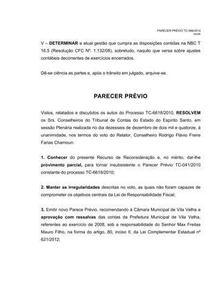 PARECER PRÉVIO TC-088/2014
mm/lr
V – DETERMINAR a atual gestão que cumpra as disposições contidas na NBC T
16.5 (Resolução CFC Nº. 1.132/08), sobretudo, naquilo que versa sobre ajustes
contábeis decorrentes de exercícios encerrados.
Dê-se ciência as partes e, após o trânsito em julgado, arquive-se.
PARECER PRÉVIO
Vistos, relatados e discutidos os autos do Processo TC-6618/2010, RESOLVEM
os Srs. Conselheiros do Tribunal de Contas do Estado do Espírito Santo, em
sessão Plenária realizada no dia dezesseis de dezembro de dois mil e quatorze, à
unanimidade, nos termos do voto do Relator, Conselheiro Rodrigo Flávio Freire
Farias Chamoun:
1. Conhecer do presente Recurso de Reconsideração e, no mérito, dar-lhe
provimento parcial, para tornar insubsistente o Parecer Prévio TC-041/2010
constante do processo TC-6618/2010;
2. Manter as irregularidades descritas no voto, as quais não foram capazes de
comprometer os objetivos centrais da Lei de Responsabilidade Fiscal;
3. Emitir novo Parece Prévio, recomendando à Câmara Municipal de Vila Velha a
aprovação com ressalvas das contas da Prefeitura Municipal de Vila Velha,
referentes ao exercício de 2008, sob a responsabilidade do Senhor Max Freitas
Mauro Filho, na forma do artigo, 80, inciso II, da Lei Complementar Estadual nº
621/2012;
 