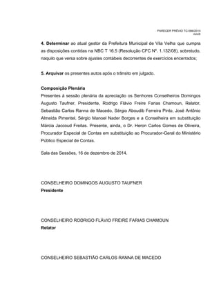 PARECER PRÉVIO TC-088/2014
mm/lr
4. Determinar ao atual gestor da Prefeitura Municipal de Vila Velha que cumpra
as disposições contidas na NBC T 16.5 (Resolução CFC Nº. 1.132/08), sobretudo,
naquilo que versa sobre ajustes contábeis decorrentes de exercícios encerrados;
5. Arquivar os presentes autos após o trânsito em julgado.
Composição Plenária
Presentes à sessão plenária da apreciação os Senhores Conselheiros Domingos
Augusto Taufner, Presidente, Rodrigo Flávio Freire Farias Chamoun, Relator,
Sebastião Carlos Ranna de Macedo, Sérgio Aboudib Ferreira Pinto, José Antônio
Almeida Pimentel, Sérgio Manoel Nader Borges e a Conselheira em substituição
Márcia Jaccoud Freitas. Presente, ainda, o Dr. Heron Carlos Gomes de Oliveira,
Procurador Especial de Contas em substituição ao Procurador-Geral do Ministério
Público Especial de Contas.
Sala das Sessões, 16 de dezembro de 2014.
CONSELHEIRO DOMINGOS AUGUSTO TAUFNER
Presidente
CONSELHEIRO RODRIGO FLÁVIO FREIRE FARIAS CHAMOUN
Relator
CONSELHEIRO SEBASTIÃO CARLOS RANNA DE MACEDO
 