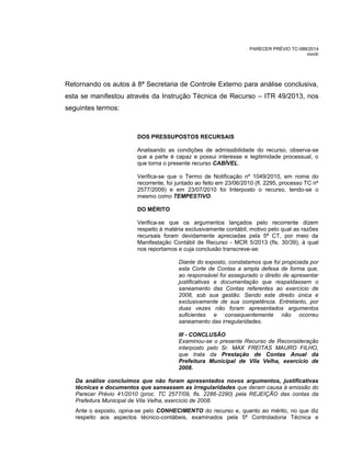 PARECER PRÉVIO TC-088/2014
mm/lr
Retornando os autos à 8ª Secretaria de Controle Externo para análise conclusiva,
esta se manifestou através da Instrução Técnica de Recurso – ITR 49/2013, nos
seguintes termos:
DOS PRESSUPOSTOS RECURSAIS
Analisando as condições de admissibilidade do recurso, observa-se
que a parte é capaz e possui interesse e legitimidade processual, o
que torna o presente recurso CABÍVEL.
Verifica-se que o Termo de Notificação nº 1049/2010, em nome do
recorrente, foi juntado ao feito em 23/06/2010 (fl. 2295, processo TC nº
2577/2009) e em 23/07/2010 foi Interposto o recurso, tendo-se o
mesmo como TEMPESTIVO.
DO MÉRITO
Verifica-se que os argumentos lançados pelo recorrente dizem
respeito à matéria exclusivamente contábil, motivo pelo qual as razões
recursais foram devidamente apreciadas pela 5ª CT, por meio da
Manifestação Contábil de Recurso - MCR 5/2013 (fls. 30/39), à qual
nos reportamos e cuja conclusão transcreve-se:
Diante do exposto, constatamos que foi propiciada por
esta Corte de Contas a ampla defesa de forma que,
ao responsável foi assegurado o direito de apresentar
justificativas e documentação que respaldassem o
saneamento das Contas referentes ao exercício de
2008, sob sua gestão. Sendo este direito única e
exclusivamente de sua competência. Entretanto, por
duas vezes não foram apresentados argumentos
suficientes e consequentemente não ocorreu
saneamento das irregularidades.
III - CONCLUSÃO
Examinou-se o presente Recurso de Reconsideração
interposto pelo Sr. MAX FREITAS MAURO FILHO,
que trata da Prestação de Contas Anual da
Prefeitura Municipal de Vila Velha, exercício de
2008.
Da análise concluímos que não foram apresentados novos argumentos, justificativas
técnicas e documentos que saneassem as irregularidades que deram causa à emissão do
Parecer Prévio 41/2010 (proc. TC 2577/09, fls. 2286-2290) pela REJEIÇÃO das contas da
Prefeitura Municipal de Vila Velha, exercício de 2008.
Ante o exposto, opina-se pelo CONHECIMENTO do recurso e, quanto ao mérito, no que diz
respeito aos aspectos técnico-contábeis, examinados pela 5ª Controladoria Técnica e
 