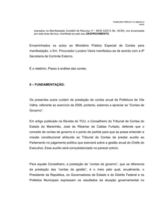 PARECER PRÉVIO TC-088/2014
mm/lr
exarados na Manifestação Contábil de Recurso nº - MCR 5/2013 (fls. 30/39), ora encampada
por esta área técnica, manifesta-se pelo seu DESPROVIMENTO.
Encaminhados os autos ao Ministério Público Especial de Contas para
manifestação, o Em. Procurador Luciano Vieira manifestou-se de acordo com a 8ª
Secretaria de Controle Externo.
É o relatório. Passo à análise das contas.
II – FUNDAMENTAÇÃO:
Os presentes autos cuidam de prestação de contas anual da Prefeitura de Vila
Velha, referente ao exercício de 2008, portanto, estamos a apreciar as “Contas de
Governo”.
Em artigo publicado na Revista do TCU, o Conselheiro do Tribunal de Contas do
Estado do Maranhão, José de Ribamar de Caldas Furtado, defende que o
conceito de contas de governo é o ponto de partida para que se possa entender a
missão constitucional atribuída ao Tribunal de Contas de prestar auxílio ao
Parlamento no julgamento político que exercerá sobre a gestão anual do Chefe do
Executivo. Esse auxílio será consubstanciado no parecer prévio.
Para aquele Conselheiro, a prestação de “contas de governo”, que se diferencia
da prestação das “contas de gestão”, é o meio pelo qual, anualmente, o
Presidente da República, os Governadores de Estado e do Distrito Federal e os
Prefeitos Municipais expressam os resultados da atuação governamental no
 
