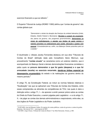 PARECER PRÉVIO TC-088/2014
mm/lr
exercício financeiro a que se referem.1
O Superior Tribunal de Justiça (ROMS 11060) definiu que “contas de governo” são
contas globais que:
“Demonstram o retrato da situação das finanças da unidade federativa (União,
Estados, Distrito Federal e Municípios). Revelam o cumprir do orçamento,
dos planos de governo, dos programas governamentais, demonstram os
níveis de endividamento, o atender aos limites de gasto mínimo e
máximo previstos no ordenamento para saúde, educação e gastos com
pessoal. Consubstanciam-se, enfim, nos Balanços Gerais prescritos pela Lei
4.320/64.”
O doutrinador J. Ulisses Jacoby Fernandes destacou em sua obra “Tribunais de
Contas do Brasil” definição dada pelo Conselheiro Aécio Mennuci, cujo
procedimento “contas anuais” se caracteriza como um extenso relatório, que é
acompanhado do Balanço Geral e demais demonstrações financeiras correlatas e
pelos quais se procura demonstrar o que foi gasto (despesa) e o que foi
arrecadado (receita) no exercício encerrado, dando-se ênfase especial ao
desempenho orçamentário do estado e às realizações do governo dentro do
mesmo período.2
O artigo 75, da Constituição Federal, ao incluir as normas federais relativas à
“fiscalização” nas que se aplicariam aos Tribunais de Contas dos Estados, entre
essas compreendeu as atinentes às competências do TCU, nas quais é clara a
distinção entre o artigo 71, I – de apreciar e emitir parecer prévio sobre as contas
do Chefe do Poder Executivo, a serem julgadas pelo Legislativo – e a do artigo 71,
II, - de julgar as contas dos demais administradores e responsáveis, entre eles, os
dos órgãos do Poder Legislativo e do Poder Judiciário.
1
FURTADO, José de Ribamar Caldas. Os regimes de contas públicas: contas de governo e contas de gestão.
Doutrina - Revista do TCU – maio/agosto de 2007.
2
JACOBY, Jorge Ulisses. Tribunal de Contas do Brasil. 3ª ed. Belo Horizonte. Fórum. p. 400.
 
