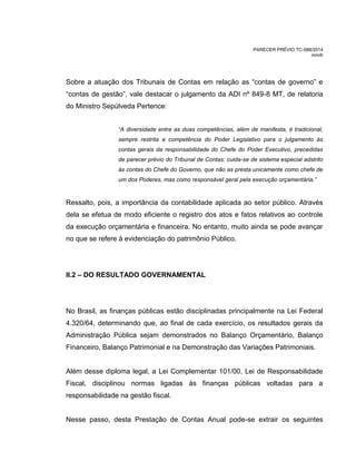 PARECER PRÉVIO TC-088/2014
mm/lr
Sobre a atuação dos Tribunais de Contas em relação as “contas de governo” e
“contas de gestão”, vale destacar o julgamento da ADI nº 849-8 MT, de relatoria
do Ministro Sepúlveda Pertence:
“A diversidade entre as duas competências, além de manifesta, é tradicional,
sempre restrita a competência do Poder Legislativo para o julgamento às
contas gerais da responsabilidade do Chefe do Poder Executivo, precedidas
de parecer prévio do Tribunal de Contas: cuida-se de sistema especial adstrito
às contas do Chefe do Governo, que não as presta unicamente como chefe de
um dos Poderes, mas como responsável geral pela execução orçamentária.”
Ressalto, pois, a importância da contabilidade aplicada ao setor público. Através
dela se efetua de modo eficiente o registro dos atos e fatos relativos ao controle
da execução orçamentária e financeira. No entanto, muito ainda se pode avançar
no que se refere à evidenciação do patrimônio Público.
II.2 – DO RESULTADO GOVERNAMENTAL
No Brasil, as finanças públicas estão disciplinadas principalmente na Lei Federal
4.320/64, determinando que, ao final de cada exercício, os resultados gerais da
Administração Pública sejam demonstrados no Balanço Orçamentário, Balanço
Financeiro, Balanço Patrimonial e na Demonstração das Variações Patrimoniais.
Além desse diploma legal, a Lei Complementar 101/00, Lei de Responsabilidade
Fiscal, disciplinou normas ligadas às finanças públicas voltadas para a
responsabilidade na gestão fiscal.
Nesse passo, desta Prestação de Contas Anual pode-se extrair os seguintes
 