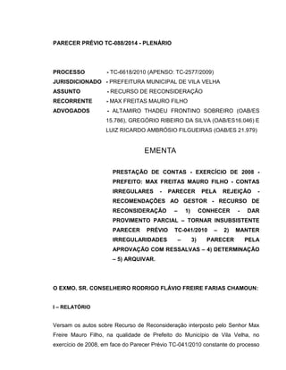 PARECER PRÉVIO TC-088/2014 - PLENÁRIO
PROCESSO - TC-6618/2010 (APENSO: TC-2577/2009)
JURISDICIONADO - PREFEITURA MUNICIPAL DE VILA VELHA
ASSUNTO - RECURSO DE RECONSIDERAÇÃO
RECORRENTE - MAX FREITAS MAURO FILHO
ADVOGADOS - ALTAMIRO THADEU FRONTINO SOBREIRO (OAB/ES
15.786), GREGÓRIO RIBEIRO DA SILVA (OAB/ES16.046) E
LUIZ RICARDO AMBRÓSIO FILGUEIRAS (OAB/ES 21.979)
EMENTA
PRESTAÇÃO DE CONTAS - EXERCÍCIO DE 2008 -
PREFEITO: MAX FREITAS MAURO FILHO - CONTAS
IRREGULARES - PARECER PELA REJEIÇÃO -
RECOMENDAÇÕES AO GESTOR - RECURSO DE
RECONSIDERAÇÃO – 1) CONHECER - DAR
PROVIMENTO PARCIAL – TORNAR INSUBSISTENTE
PARECER PRÉVIO TC-041/2010 – 2) MANTER
IRREGULARIDADES – 3) PARECER PELA
APROVAÇÃO COM RESSALVAS – 4) DETERMINAÇÃO
– 5) ARQUIVAR.
O EXMO. SR. CONSELHEIRO RODRIGO FLÁVIO FREIRE FARIAS CHAMOUN:
I – RELATÓRIO
Versam os autos sobre Recurso de Reconsideração interposto pelo Senhor Max
Freire Mauro Filho, na qualidade de Prefeito do Município de Vila Velha, no
exercício de 2008, em face do Parecer Prévio TC-041/2010 constante do processo
 