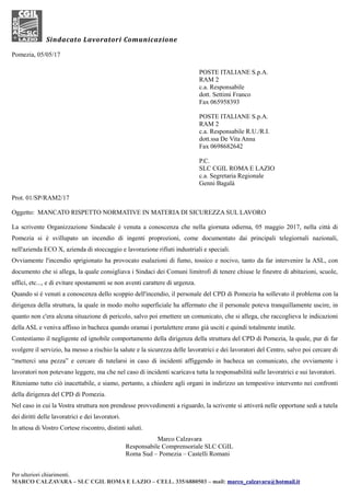 Sindacato Lavoratori Comunicazione
Pomezia, 05/05/17
POSTE ITALIANE S.p.A.
RAM 2
c.a. Responsabile
dott. Settimi Franco
Fax 065958393
POSTE ITALIANE S.p.A.
RAM 2
c.a. Responsabile R.U./R.I.
dott.ssa De Vita Anna
Fax 0698682642
P.C.
SLC CGIL ROMA E LAZIO
c.a. Segretaria Regionale
Genni Bagalà
Prot. 01/SP/RAM2/17
Oggetto: MANCATO RISPETTO NORMATIVE IN MATERIA DI SICUREZZA SUL LAVORO
La scrivente Organizzazione Sindacale è venuta a conoscenza che nella giornata odierna, 05 maggio 2017, nella città di
Pomezia si è svillupato un incendio di ingenti proprozioni, come documentato dai principali telegiornali nazionali,
nell'azienda ECO X, azienda di stoccaggio e lavorazione rifiuti industriali e speciali.
Ovviamente l'incendio sprigionato ha provocato esalazioni di fumo, tossico e nocivo, tanto da far intervenire la ASL, con
documento che si allega, la quale consigliava i Sindaci dei Comuni limitrofi di tenere chiuse le finestre di abitazioni, scuole,
uffici, etc..., e di evitare spostamenti se non aventi carattere di urgenza.
Quando si è venuti a conoscenza dello scoppio dell'incendio, il personale del CPD di Pomezia ha sollevato il problema con la
dirigenza della struttura, la quale in modo molto superficiale ha affermato che il personale poteva tranquillamente uscire, in
quanto non c'era alcuna situazione di pericolo, salvo poi emettere un comunicato, che si allega, che raccoglieva le indicazioni
della ASL e veniva affisso in bacheca quando oramai i portalettere erano già usciti e quindi totalmente inutile.
Contestiamo il negligente ed ignobile comportamento della dirigenza della struttura del CPD di Pomezia, la quale, pur di far
svolgere il servizio, ha messo a rischio la salute e la sicurezza delle lavoratrici e dei lavoratori del Centro, salvo poi cercare di
“metterci una pezza” e cercare di tutelarsi in caso di incidenti affiggendo in bacheca un comunicato, che ovviamente i
lavoratori non potevano leggere, ma che nel caso di incidenti scaricava tutta la responsabilità sulle lavoratrici e sui lavoratori.
Riteniamo tutto ciò inacettabile, e siamo, pertanto, a chiedere agli organi in indirizzo un tempestivo intervento nei confronti
della dirigenza del CPD di Pomezia.
Nel caso in cui la Vostra struttura non prendesse provvedimenti a riguardo, la scrivente si attiverà nelle opportune sedi a tutela
dei diritti delle lavoratrici e dei lavoratori.
In attesa di Vostro Cortese riscontro, distinti saluti.
Marco Calzavara
Responsabile Comprensoriale SLC CGIL
Roma Sud – Pomezia – Castelli Romani
Per ulteriori chiarimenti.
MARCO CALZAVARA – SLC CGIL ROMA E LAZIO – CELL. 335/6880503 – mail: marco_calzavara@hotmail.it
 