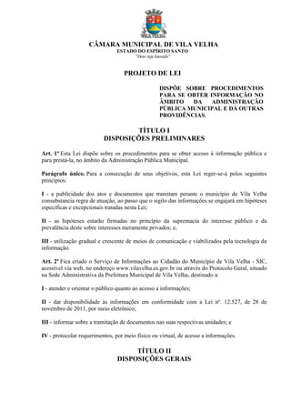 CÂMARA MUNICIPAL DE VILA VELHA
ESTADO DO ESPÍRITO SANTO
“Deus seja louvado”
PROJETO DE LEI
DISPÕE SOBRE PROCEDIMENTOS
PARA SE OBTER INFORMAÇÃO NO
ÂMBITO DA ADMINISTRAÇÃO
PÚBLICA MUNICIPAL E DÁ OUTRAS
PROVIDÊNCIAS.
TÍTULO I
DISPOSIÇÕES PRELIMINARES
Art. 1º Esta Lei dispõe sobre os procedimentos para se obter acesso à informação pública e
para prestá-la, no âmbito da Administração Pública Municípal.
Parágrafo único. Para a consecução de seus objetivos, esta Lei reger-se-á pelos seguintes
princípios:
I - a publicidade dos atos e documentos que tramitam perante o município de Vila Velha
consubstancia regra de atuação, ao passo que o sigilo das informações se engajará em hipóteses
específicas e excepcionais tratadas nesta Lei;
II - as hipóteses estarão firmadas no princípio da supremacia do interesse público e da
prevalência deste sobre interesses meramente privados; e,
III - utilização gradual e crescente de meios de comunicação e viabilizados pela tecnologia da
informação.
Art. 2º Fica criado o Serviço de Informações ao Cidadão do Município de Vila Velha - SIC,
acessível via web, no endereço www.vilavelha.es.gov.br ou através do Protocolo Geral, situado
na Sede Administrativa da Prefeitura Municipal de Vila Velha, destinado a:
I - atender e orientar o público quanto ao acesso a informações;
II - dar disponibilidade às informações em conformidade com a Lei nº. 12.527, de 28 de
novembro de 2011, por meio eletrônico;
III - informar sobre a tramitação de documentos nas suas respectivas unidades; e
IV - protocolar requerimentos, por meio físico ou virtual, de acesso a informações.
TÍTULO II
DISPOSIÇÕES GERAIS
 