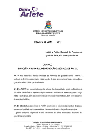 CÂMARA MUNICIPAL DE VILA VELHA
ESTADO DO ESPÍRITO SANTO
“Deus seja louvado”
__________________________________________________________________________________________________________________
Gabinete da Vereadora Dona Arlete (PSL)
Câmara Municipal de Vila Velha/ES
Praça Frei Pedro Palácios – Prainha – Vila Velha/ES – CEP: 29100-500
Tel.: (27) 3349-3243 – e-mail: donaarletevereadora@gmail.com
PROJETO DE LEI Nº ____/2017
Institui a Política Municipal de Promoção da
Igualdade Racial, e dá outras providências.
CAPÍTULO I
DA POLÍTICA MUNICIPAL DE PROMOÇÃO DA IGUALDADE RACIAL
Art. 1º. Fica instituída a Política Municipal de Promoção da Igualdade Racial - PMPIR -,
contendo as diretrizes, os princípios e as propostas de ação governamental para a promoção da
igualdade racial no Município de Vila Velha.
Art. 2º. A PMPIR tem como objetivo geral a redução das desigualdades raciais no Município de
Vila Velha, com ênfase na população negra, mediante a realização de ações exequíveis a longo,
médio e curto prazo, com reconhecimento das demandas mais imediatas, bem como das áreas
de atuação prioritárias.
Art. 3º. São objetivos específicos da PMPIR, observados os princípios da dignidade da pessoa
humana, da igualdade, da transversalidade, da descentralização e da gestão democrática:
I - garantir o respeito à dignidade de todo ser humano e o direito do cidadão à autonomia e à
convivência comunitária;
 