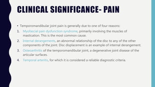 CLINICAL SIGNIFICANCE- PAIN
• Temporomandibular joint pain is generally due to one of four reasons:
1. Myofascial pain dysfunction syndrome, primarily involving the muscles of
mastication. This is the most common cause.
2. Internal derangements, an abnormal relationship of the disc to any of the other
components of the joint. Disc displacement is an example of internal derangement.
3. Osteoarthritis of the temporomandibular joint, a degenerative joint disease of the
articular surfaces.
4. Temporal arteritis, for which it is considered a reliable diagnostic criteria.
 