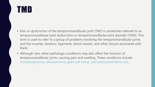 TMD
• Pain or dysfunction of the temporomandibular joint (TMJ) is sometimes referred to as
temporomandibular joint dysfunction or temporomandibular joint disorder (TMD). This
term is used to refer to a group of problems involving the temporomandibular joints
and the muscles, tendons, ligaments, blood vessels, and other tissues associated with
them.
• Although rare, other pathologic conditions may also affect the function of
temporomandibular joints, causing pain and swelling. These conditions include
chondrosarcoma, osteosarcoma, giant cell tumor, and aneurysmal bone cyst.
 