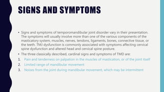 SIGNS AND SYMPTOMS
• Signs and symptoms of temporomandibular joint disorder vary in their presentation.
The symptoms will usually involve more than one of the various components of the
masticatory system, muscles, nerves, tendons, ligaments, bones, connective tissue, or
the teeth. TMJ dysfunction is commonly associated with symptoms affecting cervical
spine dysfunction and altered head and cervical spine posture.
• The three classically described, cardinal signs and symptoms of TMD are:
1. Pain and tenderness on palpation in the muscles of mastication, or of the joint itself
2. Limited range of mandibular movement
3. Noises from the joint during mandibular movement, which may be intermittent
 