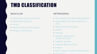TMD CLASSIFICATION
MUSCULAR:
• Hyperactivity, spasm, and trismus
• Inflammation (myositis)
• Trauma
• Myofascial pain and fibromyalgia
• Atrophy or hypertrophy
ARTHROGENIC:
• Disc displacement (internal derangement)
• Hypomobility of the disc (adhesions or
scars)
• Dislocation and subluxation
• Arthritis
• Infections
• Metabolic disease (gout,
chondrocalcinosis)
• Capsulitis, synovitis
• Ankylosis (fibrous or bony)
• Fracture
• Absent, large, or small condyloid process
 