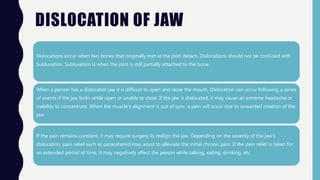 DISLOCATION OF JAW
Dislocations occur when two bones that originally met at the joint detach. Dislocations should not be confused with
Subluxation. Subluxation is when the joint is still partially attached to the bone.
When a person has a dislocated jaw it is difficult to open and close the mouth. Dislocation can occur following a series
of events if the jaw locks while open or unable to close. If the jaw is dislocated, it may cause an extreme headache or
inability to concentrate. When the muscle's alignment is out of sync, a pain will occur due to unwanted rotation of the
jaw.
If the pain remains constant, it may require surgery to realign the jaw. Depending on the severity of the jaw's
dislocation, pain relief such as paracetamol may assist to alleviate the initial chronic pain. If the pain relief is taken for
an extended period of time, it may negatively affect the person while talking, eating, drinking, etc.
 