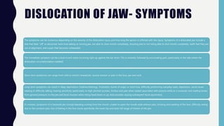 DISLOCATION OF JAW- SYMPTOMS
The symptoms can be numerous depending on the severity of the dislocation injury and how long the person is inflicted with the injury. Symptoms of a dislocated jaw include a
bite that feels “off” or abnormal, hard time talking or moving jaw, not able to close mouth completely, drooling due to not being able to shut mouth completely, teeth feel they are
out of alignment, and a pain that becomes unbearable
The immediate symptom can be a loud crunch noise occurring right up against the ear drum. This is instantly followed by excruciating pain, particularly in the side where the
dislocation occurred.[citation needed]
Short-term symptoms can range from mild to chronic headaches, muscle tension or pain in the face, jaw and neck.
Long-term symptoms can result in sleep deprivation, tiredness/lethargy, frustration, bursts of anger or short fuse, difficulty performing everyday tasks, depression, social issues
relating to difficulty talking, hearing sensitivity (particularly to high pitched sounds), tinnitus and pain when seated associated with posture while at a computer and reading books
from general pressure on the jaw and facial muscles when tilting head down or up. And possible causing subsequent facial asymmetry.
In contrast, symptoms of a fractured jaw include bleeding coming from the mouth, unable to open the mouth wide without pain, bruising and swelling of the face, difficulty eating
due to the constant pain, loss of feeling in the face (more specifically the lower lip) and lacks full range of motion of the jaw
 