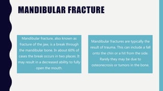 MANDIBULAR FRACTURE
Mandibular fracture, also known as
fracture of the jaw, is a break through
the mandibular bone. In about 60% of
cases the break occurs in two places. It
may result in a decreased ability to fully
open the mouth.
Mandibular fractures are typically the
result of trauma. This can include a fall
onto the chin or a hit from the side.
Rarely they may be due to
osteonecrosis or tumors in the bone.
 