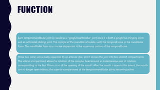 FUNCTION
Each temporomandibular joint is classed as a "ginglymoarthrodial" joint since it is both a ginglymus (hinging joint)
and an arthrodial (sliding) joint. The condyle of the mandible articulates with the temporal bone in the mandibular
fossa. The mandibular fossa is a concave depression in the squamous portion of the temporal bone.
These two bones are actually separated by an articular disc, which divides the joint into two distinct compartments.
The inferior compartment allows for rotation of the condylar head around an instantaneous axis of rotation,
corresponding to the first 20mm or so of the opening of the mouth. After the mouth is open to this extent, the mouth
can no longer open without the superior compartment of the temporomandibular joints becoming active.
 