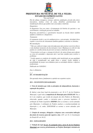 PREFEITURA MUNICIPAL DE VILA VELHA
ESTADO DO ESPÍRITO SANTO
“Deus seja louvado”
3
Dor de cabeça, enxaqueca, cansaço, sudorese, palpitação, pressão alta, dores
musculares, insônia, crises de asma, distúrbios gastrintestinais são
manifestações físicas que podem estar associadas à síndrome.
Diagnóstico
O diagnóstico leva em conta o levantamento da história do paciente e seu
envolvimento e realização pessoal no trabalho.
Respostas psicométricas a questionário baseado na Escala Likert também
ajudam a estabelecer o diagnóstico.
Tratamento
O tratamento inclui o uso de antidepressivos e psicoterapia. Atividade física
regular e exercícios de relaxamento também ajudam a controlar os sintomas.
Recomendações
* Não use a falta de tempo como desculpa para não praticar exercícios físicos
e não desfrutar momentos de descontração e lazer. Mudanças no estilo de vida
podem ser a melhor forma de prevenir ou tratar a síndrome de burnout;
* Conscientize-se de que o consumo de álcool e de outras drogas para afastar
as crises de ansiedade e depressão não é um bom remédio para resolver o
problema;
* Avalie quanto as condições de trabalho estão interferindo em sua qualidade
de vida e prejudicando sua saúde física e mental. Avalie também a
possibilidade de propor nova dinâmica para as atividades diárias e objetivos
profissionais.
Publicado em 31/03/2011
Este é o Relatório.
[...]
III – FUNDAMENTAÇÃO
Em apertada síntese, fundamento a opinião nas seguintes razões:
III.1 - INCONSTITUCIONALIDADES:
A. Vício de iniciativa que viola os princípios da independência, harmonia e
separação dos poderes;
B. Indicar como base legal da proposição o art. 10, § 1º, da Lei Orgânica
Municipal, o qual viola a competência do Município para LEGISLAR. Ora, a
lei é ato complexo, que resulta da atuação dos dois Poderes do Município,
observada, quando couber, a iniciativa para o processo legislativo. É
atribuição do Poder Legislativo DISPOR sobre as normas a serem adotadas
pelo Município; é atribuição do Prefeito analisar a constitucionalidade da
disposição e, só, então, SANCIONAR as normas a serem adotadas pelo
Município.
C. Criação de encargos, obrigações e despesas sem a necessária indicação
das fontes de recursos para dar suporte a elas; [CF: art. 61, I; Constituição
do Estado ES: art. 64, I].
III.2 - ILEGALIDADES
A. Violação da regra do art. 34, parágrafo único, inciso II, da Lei Orgânica
Municipal, que reserva, privativamente, ao Prefeito Municipal a iniciativa do
 