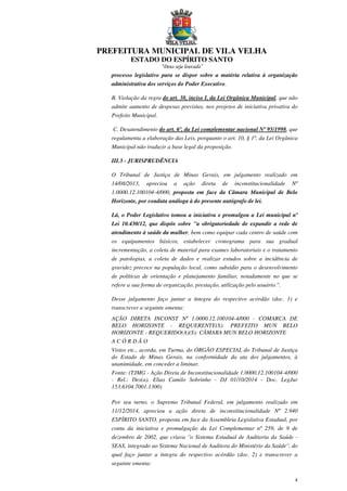 PREFEITURA MUNICIPAL DE VILA VELHA
ESTADO DO ESPÍRITO SANTO
“Deus seja louvado”
4
processo legislativo para se dispor sobre a matéria relativa à organização
administrativa dos serviços do Poder Executivo.
B. Violação da regra do art. 38, inciso I, da Lei Orgânica Municipal, que não
admite aumento de despesas previstas, nos projetos de iniciativa privativa do
Prefeito Municipal.
C. Desatendimento do art. 6º, da Lei complementar nacional Nº 95/1998, que
regulamenta a elaboração das Leis, porquanto o art. 10, § 1º, da Lei Orgânica
Municipal não traduzir a base legal da proposição.
III.3 - JURISPRUDÊNCIA
O Tribunal de Justiça de Minas Gerais, em julgamento realizado em
14/08/2013, apreciou a ação direta de inconstitucionalidade Nº
1.0000.12.100104-4/000, proposta em face da Câmara Municipal de Belo
Horizonte, por conduta análoga à do presente autógrafo de lei.
Lá, o Poder Legislativo tomou a iniciativa e promulgou a Lei municipal nº
Lei 10.430/12, que dispõe sobre ''a obrigatoriedade de expandir a rede de
atendimento à saúde da mulher, bem como equipar cada centro de saúde com
os equipamentos básicos, estabelecer cronograma para sua gradual
incrementação, a coleta de material para exames laboratoriais e o tratamento
de patologias, a coleta de dados e realizar estudos sobre a incidência de
gravidez precoce na população local, como subsídio para o desenvolvimento
de políticas de orientação e planejamento familiar, notadamente no que se
refere a sua forma de organização, prestação, utilização pelo usuário.''.
Desse julgamento faço juntar a íntegra do respectivo acórdão (doc. 1) e
transcrever a seguinte ementa:
AÇÃO DIRETA INCONST Nº 1.0000.12.100104-4/000 - COMARCA DE
BELO HORIZONTE - REQUERENTE(S): PREFEITO MUN BELO
HORIZONTE - REQUERIDO(A)(S): CÂMARA MUN BELO HORIZONTE
A C Ó R D Ã O
Vistos etc., acorda, em Turma, do ÓRGÃO ESPECIAL do Tribunal de Justiça
do Estado de Minas Gerais, na conformidade da ata dos julgamentos, à
unanimidade, em conceder a liminar.
Fonte: (TJMG - Ação Direta de Inconstitucionalidade 1.0000.12.100104-4/000
- Rel.: Des(a). Elias Camilo Sobrinho - DJ 01/10/2014 - Doc. LegJur
153.6104.7001.1300)
Por seu turno, o Supremo Tribunal Federal, em julgamento realizado em
11/12/2014, apreciou a ação direta de inconstitucionalidade Nº 2.940
ESPÍRITO SANTO, proposta em face da Assembleia Legislativa Estadual, por
conta da iniciativa e promulgação da Lei Complementar nº 259, de 9 de
dezembro de 2002, que criava ''o Sistema Estadual de Auditoria da Saúde -
SEAS, integrado ao Sistema Nacional de Auditora do Ministério da Saúde'', do
qual faço juntar a íntegra do respectivo acórdão (doc. 2) e transcrever a
seguinte ementa:
 