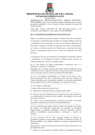 PREFEITURA MUNICIPAL DE VILA VELHA
ESTADO DO ESPÍRITO SANTO
“Deus seja louvado”
5
DIPLOMA LEGAL – ÓRGÃO DO EXECUTIVO – CRIAÇÃO – INICIATIVA –
VÍCIO FORMAL. Surge vício de iniciativa quando o diploma legal teve origem
na própria Assembleia e versa a criação de órgão vinculado à Secretaria de
Estado da Saúde.
Fonte: (STF - (Pleno) - ADI 2940 - ES - Rel.: Min. Marco Aurélio - J. em
11/12/2014 - DJ 13/02/2015 - Doc. LegJur 151.6703.7000.0000)
III.4 - FUNDAMENTO JURÍDICO DA MANIFESTAÇÃO:
Atinge-se a perfeição da proposta quando os objetivos são claros, obedientes
aos princípios constitucionais que presidem as atividades públicas, observam
a competência do ente municipal, as regras da Lei Orgânica Municipal, que
preservam o respeito ao princípio da separação dos poderes, especialmente,
ao reservar a iniciativa privativa do Prefeito para as matérias que dizem
respeito à organização, gestão de bens e serviços da competência do Poder
Executivo.
A organização dos entes da Federação está regulada na Constituição Federal
e disciplinada na Constituição do Estado do Espírito Santo, da qual, em
relação ao Município, veem-se as seguintes regras:
Art. 17. São Poderes do Estado, independentes e harmônicos entre si, o
Legislativo, o Executivo e o Judiciário.
Parágrafo único. É vedado a qualquer dos Poderes delegar atribuições de sua
competência exclusiva. Quem for investido na função de um deles não poderá
exercer a de outro, salvo as exceções previstas nesta Constituição.
...........................................................................................................................
Art. 23. A Lei Orgânica do Município será votada em dois turnos, com o
interstício mínimo de dez dias, e aprovada por dois terços dos membros da
Câmara Municipal, que a promulgará, atendidos os princípios estabelecidos
na Constituição Federal e nesta Constituição, e os seguintes preceitos:
...........................................................................................................................
Art. 28. Compete ao Município:
I - legislar sobre assunto de interesse local;
II - suplementar a legislação federal e estadual no que couber;
...........................................................................................................................
V - organizar e prestar, diretamente ou sob regime de concessão ou permissão,
os serviços públicos de interesse local, incluído o de transporte coletivo, que
tem caráter essencial;
VI - manter, com a cooperação técnica e financeira da União e do Estado,
programas de educação pré-escolar e de ensino fundamental;
...........................................................................................................................
Art. 32. As administrações públicas direta e indireta de quaisquer dos Poderes
do Estado e dos Municípios obedecerão aos princípios de legalidade,
impessoalidade, moralidade, publicidade, eficiência, finalidade, interesse
público, razoabilidade, proporcionalidade e motivação, e também aos
seguintes:
...........................................................................................................................
Art. 63. A iniciativa das leis cabe a qualquer membro ou comissão da
Assembleia Legislativa, ao Governador do Estado, ao Tribunal de Justiça, ao
Ministério Público e aos cidadãos, satisfeitos os requisitos estabelecidos nesta
Constituição.
Parágrafo único. São de iniciativa privativa do Governador do Estado as leis
que disponham sobre:
I - criação de cargos, funções ou empregos públicos na administração direta,
 