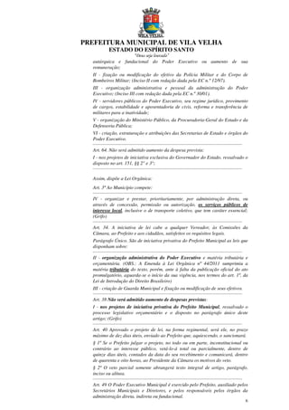 PREFEITURA MUNICIPAL DE VILA VELHA
ESTADO DO ESPÍRITO SANTO
“Deus seja louvado”
6
autárquica e fundacional do Poder Executivo ou aumento de sua
remuneração;
II - fixação ou modificação do efetivo da Polícia Militar e do Corpo de
Bombeiros Militar; (Inciso II com redação dada pela EC n.º 12/97).
III - organização administrativa e pessoal da administração do Poder
Executivo; (Inciso III com redação dada pela EC n.º 30/01).
IV - servidores públicos do Poder Executivo, seu regime jurídico, provimento
de cargos, estabilidade e aposentadoria de civis, reforma e transferência de
militares para a inatividade;
V - organização do Ministério Público, da Procuradoria-Geral do Estado e da
Defensoria Pública;
VI - criação, estruturação e atribuições das Secretarias de Estado e órgãos do
Poder Executivo.
...........................................................................................................................
Art. 64. Não será admitido aumento da despesa prevista:
I - nos projetos de iniciativa exclusiva do Governador do Estado, ressalvado o
disposto no art. 151, §§ 2° e 3°;
...........................................................................................................................
Assim, dispõe a Lei Orgânica:
Art. 3º Ao Município compete:
...........................................................................................................................
IV - organizar e prestar, prioritariamente, por administração direta, ou
através de concessão, permissão ou autorização, os serviços públicos de
interesse local, inclusive o de transporte coletivo, que tem caráter essencial;
(Grifo)
...........................................................................................................................
Art. 34. A iniciativa de lei cabe a qualquer Vereador, às Comissões da
Câmara, ao Prefeito e aos cidadãos, satisfeitos os requisitos legais.
Parágrafo Único. São de iniciativa privativa do Prefeito Municipal as leis que
disponham sobre:
...........................................................................................................................
II - organização administrativa do Poder Executivo e matéria tributária e
orçamentária. (OBS.: A Emenda à Lei Orgânica nº 44/2011 sumprimiu a
matéria tributária do texto, porém, ante à falta da publicação oficial do ato
promulgatório, aguarda-se o início da sua vigência, nos termos do art. 1º, da
Lei de Introdução do Direito Brasileiro)
III - criação de Guarda Municipal e fixação ou modificação de seus efetivos.
...........................................................................................................................
Art. 38 Não será admitido aumento de despesas previstas:
I - nos projetos de iniciativa privativa do Prefeito Municipal, ressalvado o
processo legislativo orçamentário e o disposto no parágrafo único deste
artigo; (Grifo)
...........................................................................................................................
Art. 40 Aprovado o projeto de lei, na forma regimental, será ele, no prazo
máximo de dez dias úteis, enviado ao Prefeito que, aquiescendo, o sancionará.
§ 1º Se o Prefeito julgar o projeto, no todo ou em parte, inconstitucional ou
contrário ao interesse público, vetá-lo-á total ou parcialmente, dentro de
quinze dias úteis, contados da data do seu recebimento e comunicará, dentro
de quarenta e oito horas, ao Presidente da Câmara os motivos do veto.
§ 2º O veto parcial somente abrangerá texto integral de artigo, parágrafo,
inciso ou alínea.
...........................................................................................................................
Art. 49 O Poder Executivo Municipal é exercido pelo Prefeito, auxiliado pelos
Secretários Municipais e Diretores, e pelos responsáveis pelos órgãos da
administração direta, indireta ou fundacional.
 