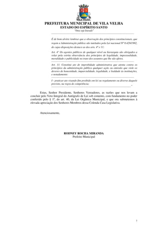 PREFEITURA MUNICIPAL DE VILA VELHA
ESTADO DO ESPÍRITO SANTO
“Deus seja louvado”
7
...........................................................................................................................
É de bom alvitre lembrar que a observação dos princípios constitucionais, que
regem a Administração pública são tutelados pela Lei nacional Nº 8.429/1992,
de cujas disposições destaco as dos arts. 4º e 11:
Art. 4° Os agentes públicos de qualquer nível ou hierarquia são obrigados a
velar pela estrita observância dos princípios de legalidade, impessoalidade,
moralidade e publicidade no trato dos assuntos que lhe são afetos.
...........................................................................................................................
Art. 11. Constitui ato de improbidade administrativa que atenta contra os
princípios da administração pública qualquer ação ou omissão que viole os
deveres de honestidade, imparcialidade, legalidade, e lealdade às instituições,
e notadamente:
...........................................................................................................................
I - praticar ato visando fim proibido em lei ou regulamento ou diverso daquele
previsto, na regra de competência;
......................................................................................................................”
Estas, Senhor Presidente, Senhores Vereadores, as razões que nos levam a
concluir pelo Veto Integral do Autógrafo de Lei sob comento, com fundamento no poder
conferido pelo § 1º, do art. 40, da Lei Orgânica Municipal, e que ora submetemos à
elevada apreciação dos Senhores Membros dessa Colenda Casa Legislativa.
Atenciosamente,
RODNEY ROCHA MIRANDA
Prefeito Municipal
 