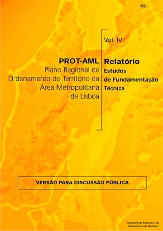 PROT-AML
Plano Regional de
Ordenamento do Território da
Área Metropolitana
de Lisboa
Vol. IV
Relatório
Estudos
de Fundamentação
Técnica
Ministério do Ambiente e do
Ordenamento do Território
VERSÃO PARA DISCUSSÃO PÚBLICA
 
