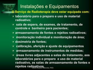 Maria Helena Maréchal, PhD.
Instalações e Equipamentos
O Serviço de Radioterapia deve estar equipado com:
 laboratório para o preparo e uso de material
radioativo;
 sala de espera, de exames, de tratamento, de
controle e banheiro para pacientes;
 armazenamento de fontes e rejeitos radioativos;
 monitoração individual e monitoração de área;
 dosimetria de fontes;
 calibração, aferição e ajuste de equipamentos
 armazenamento de instrumentos de medidas;
 áreas livres adjacentes a salas de tratamento, aos
laboratórios para o preparo e uso de material
radioativo, as salas de armazenamento de fontes e
rejeitos radioativos.
 