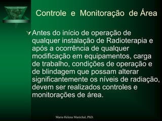 Maria Helena Maréchal, PhD.
Controle e Monitoração de Área
Antes do início de operação de
qualquer instalação de Radioterapia e
após a ocorrência de qualquer
modificação em equipamentos, carga
de trabalho, condições de operação e
de blindagem que possam alterar
significantemente os níveis de radiação,
devem ser realizados controles e
monitorações de área.
 