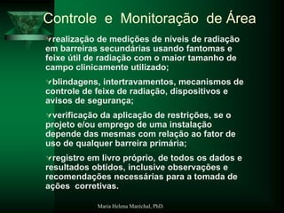 Maria Helena Maréchal, PhD.
realização de medições de níveis de radiação
em barreiras secundárias usando fantomas e
feixe útil de radiação com o maior tamanho de
campo clinicamente utilizado;
blindagens, intertravamentos, mecanismos de
controle de feixe de radiação, dispositivos e
avisos de segurança;
verificação da aplicação de restrições, se o
projeto e/ou emprego de uma instalação
depende das mesmas com relação ao fator de
uso de qualquer barreira primária;
registro em livro próprio, de todos os dados e
resultados obtidos, inclusive observações e
recomendações necessárias para a tomada de
ações corretivas.
Controle e Monitoração de Área
 