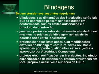 Maria Helena Maréchal, PhD.
Blindagens
Devem atender aos seguintes requisitos:
 blindagens e as dimensões das instalações serão tais
que as operações possam ser executadas em
conformidade com os limites autorizados e o
princípio da otimização;
 janelas e portas de salas de tratamento atenderão aos
mesmos requisitos de blindagem aplicáveis às
paredes onde estão localizadas;
 projetos de novas instalações e/ou modificações
envolvendo blindagem estrutural serão revistos e
aprovados por perito qualificado e estão sujeitos à
aprovação por Autoridade Competente;
 projetos e/ou modificações em instalações, incluindo
especificações de blindagens, estarão arquivados em
local próprio e acessível à auditoria da CNEN.
 