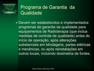 Maria Helena Maréchal, PhD.
Programa de Garantia da
Qualidade
 Devem ser estabelecidos e implementados
programas de garantia da qualidade para
equipamentos de Radioterapia (que inclua
medidas de controle de qualidade) antes do
início de operação, após alterações
substanciais em blindagens, partes elétricas
e mecânicas, ou após reinstalações em
outros locais, incluindo dosimetria de fontes.
 