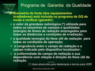 Maria Helena Maréchal, PhD.
Programa de Garantia da Qualidade
A dosimetria da fonte (dos equipamentos
irradiadores) está incluída no programa de GQ de
modo a verificar (garantir):
 o valor da grandeza radiológica (*) utilizada para
todos os tamanhos de campos e qualidades
(energia) de feixes de radiação empregados para
todas as distâncias e condições de irradiação;
 a qualidade (energia) do feixe útil de radiação para
todas as condições de operação;
 a congruência entre o campo de radiação e o
campo indicado pelo dispositivo localizador;
 a uniformidade do campo de radiação e sua
dependência com relação à direção do feixe útil de
radiação. ____
(*) dose absorvida para teleterapia e kerma para HDR
 
