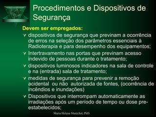 Maria Helena Maréchal, PhD.
Procedimentos e Dispositivos de
Segurança
Devem ser empregados:
 dispositivos de segurança que previnam a ocorrência
de erros na seleção dos parâmetros essenciais à
Radioterapia e para desempenho dos equipamentos;
 Intertravamento nas portas que previnam acesso
indevido de pessoas durante o tratamento;
 dispositivos luminosos indicadores na sala de controle
e na (entrada) sala de tratamento;
 medidas de segurança para prevenir a remoção
acidental ou não autorizada de fontes, (ocorrência de
incêndios e inundações)
 Dispositivos que interrompam automaticamente as
irradiações após um período de tempo ou dose pre-
estabelecidos;
 