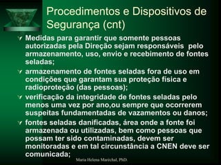 Maria Helena Maréchal, PhD.
 Medidas para garantir que somente pessoas
autorizadas pela Direção sejam responsáveis pelo
armazenamento, uso, envio e recebimento de fontes
seladas;
 armazenamento de fontes seladas fora de uso em
condições que garantam sua proteção física e
radioproteção (das pessoas);
 verificação da integridade de fontes seladas pelo
menos uma vez por ano,ou sempre que ocorrerem
suspeitas fundamentadas de vazamentos ou danos;
 fontes seladas danificadas, área onde a fonte foi
armazenada ou utilizadas, bem como pessoas que
possam ter sido contaminadas, devem ser
monitoradas e em tal circunstância a CNEN deve ser
comunicada;
Procedimentos e Dispositivos de
Segurança (cnt)
 