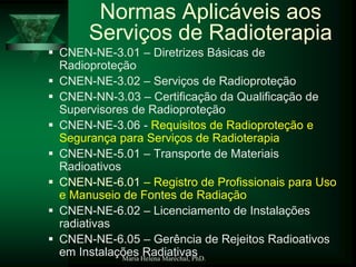 Maria Helena Maréchal, PhD.
Normas Aplicáveis aos
Serviços de Radioterapia
 CNEN-NE-3.01 – Diretrizes Básicas de
Radioproteção
 CNEN-NE-3.02 – Serviços de Radioproteção
 CNEN-NN-3.03 – Certificação da Qualificação de
Supervisores de Radioproteção
 CNEN-NE-3.06 - Requisitos de Radioproteção e
Segurança para Serviços de Radioterapia
 CNEN-NE-5.01 – Transporte de Materiais
Radioativos
 CNEN-NE-6.01 – Registro de Profissionais para Uso
e Manuseio de Fontes de Radiação
 CNEN-NE-6.02 – Licenciamento de Instalações
radiativas
 CNEN-NE-6.05 – Gerência de Rejeitos Radioativos
em Instalações Radiativas
 