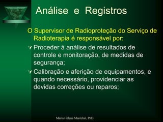 Maria Helena Maréchal, PhD.
Análise e Registros
O Supervisor de Radioproteção do Serviço de
Radioterapia é responsável por:
 Proceder à análise de resultados de
controle e monitoração, de medidas de
segurança;
 Calibração e aferição de equipamentos, e
quando necessário, providenciar as
devidas correções ou reparos;
 