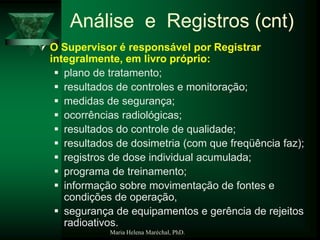 Maria Helena Maréchal, PhD.
Análise e Registros (cnt)
 O Supervisor é responsável por Registrar
integralmente, em livro próprio:
 plano de tratamento;
 resultados de controles e monitoração;
 medidas de segurança;
 ocorrências radiológicas;
 resultados do controle de qualidade;
 resultados de dosimetria (com que freqüência faz);
 registros de dose individual acumulada;
 programa de treinamento;
 informação sobre movimentação de fontes e
condições de operação,
 segurança de equipamentos e gerência de rejeitos
radioativos.
 
