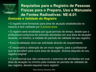 Maria Helena Maréchal, PhD.
Requisitos para o Registro de Pessoas
Físicas para o Preparo, Uso e Manuseio
de Fontes Radioativas: NE-6.01
Emissão e Validade do Registro
• O registro será fornecido para área de atuação estabelecida no
mesmo e terá validade por 5 (cinco) anos
• O registro será revalidado por igual período de tempo, desde que o
profissional comprove ter exercido atividades em sua área de atuação
durante, no mínimo, a metade do período de validade de seu registro.
• Essa revalidação deve ser solicitada através de requerimento
• É necessária a obtenção de um novo registro, para o profissional
que se transferir para outra área de atuação diversa daquela do seu
registro original
• O profissional que não comprovar o exercício de atividades em sua
área de atuação no mínimo pela metade do período de validade de
seu registro, deverá requerer novo registro
 