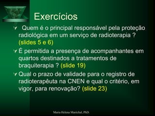 Maria Helena Maréchal, PhD.
Exercícios
 Quem é o principal responsável pela proteção
radiológica em um serviço de radioterapia ?
(slides 5 e 6)
 É permitida a presença de acompanhantes em
quartos destinados a tratamentos de
braquiterapia ? (slide 19)
 Qual o prazo de validade para o registro de
radioterapêuta na CNEN e qual o critério, em
vigor, para renovação? (slide 23)
 