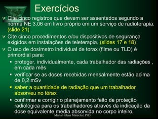 Maria Helena Maréchal, PhD.
Exercícios
 Cite cinco registros que devem ser assentados segundo a
norma NE 3.06 em livro próprio em um serviço de radioterapia.
(slide 21)
 Cite cinco procedimentos e/ou dispositivos de segurança
exigidos em instalações de teleterapia. (slides 17 e 18)
 O uso de dosímetro individual de torax (filme ou TLD) é
primordial para:
 proteger, individualmente, cada trabalhador das radiações ,
em cada mês
 verificar se as doses recebidas mensalmente estão acima
de 0,2 mSv
 saber a quantidade de radiação que um trabalhador
absorveu no tórax
 confirmar e corrigir o planejamento feito de proteção
radiológica para os trabalhadores através da indicação da
dose equivalente média absorvida no corpo inteiro.
 