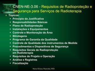 Maria Helena Maréchal, PhD.
CNEN-NE-3.06 - Requisitos de Radioproteção e
Segurança para Serviços de Radioterapia
 Tópicos:
 Princípio da Justificativa
 Responsabilidades Básicas
 Plano de Radioproteção
 Instalações e Equipamentos
 Controle e Monitoração de Área
 Blindagens
 Programa de Garantia da Qualidade
 Controle de Qualidade dos instrumentos de Medida
 Procedimentos e Dispositivos de Segurança
 Requisitos Gerais de Radioproteção
em Radioterapia
 Requisitos de Projeto e Operação
 Análise e Registros
 Fiscalização
 