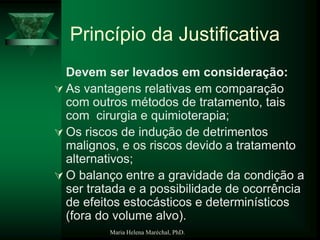 Maria Helena Maréchal, PhD.
Princípio da Justificativa
Devem ser levados em consideração:
 As vantagens relativas em comparação
com outros métodos de tratamento, tais
com cirurgia e quimioterapia;
 Os riscos de indução de detrimentos
malignos, e os riscos devido a tratamento
alternativos;
 O balanço entre a gravidade da condição a
ser tratada e a possibilidade de ocorrência
de efeitos estocásticos e determinísticos
(fora do volume alvo).
 