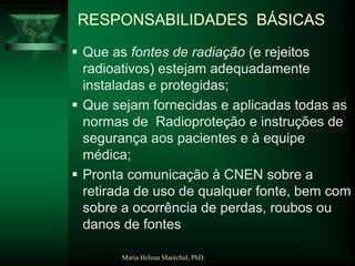 Maria Helena Maréchal, PhD.
RESPONSABILIDADES BÁSICAS
 Que as fontes de radiação (e rejeitos
radioativos) estejam adequadamente
instaladas e protegidas;
 Que sejam fornecidas e aplicadas todas as
normas de Radioproteção e instruções de
segurança aos pacientes e à equipe
médica;
 Pronta comunicação à CNEN sobre a
retirada de uso de qualquer fonte, bem com
sobre a ocorrência de perdas, roubos ou
danos de fontes
 