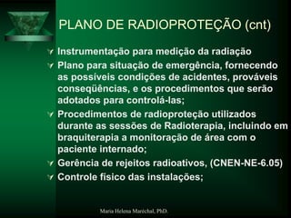 Maria Helena Maréchal, PhD.
PLANO DE RADIOPROTEÇÃO (cnt)
 Instrumentação para medição da radiação
 Plano para situação de emergência, fornecendo
as possíveis condições de acidentes, prováveis
conseqüências, e os procedimentos que serão
adotados para controlá-las;
 Procedimentos de radioproteção utilizados
durante as sessões de Radioterapia, incluindo em
braquiterapia a monitoração de área com o
paciente internado;
 Gerência de rejeitos radioativos, (CNEN-NE-6.05)
 Controle físico das instalações;
 