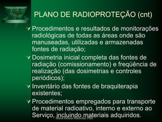 Maria Helena Maréchal, PhD.
PLANO DE RADIOPROTEÇÃO (cnt)
 Procedimentos e resultados de monitorações
radiológicas de todas as áreas onde são
manuseadas, utilizadas e armazenadas
fontes de radiação;
 Dosimetria inicial completa das fontes de
radiação (comissionamento) e freqüência de
realização (das dosimetrias e controles
periódicos);
 Inventário das fontes de braquiterapia
existentes;
 Procedimentos empregados para transporte
de material radioativo, interno e externo ao
Serviço, incluindo materiais adquiridos.
 